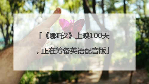 《哪吒2》上映100天，正在筹备英语配音版