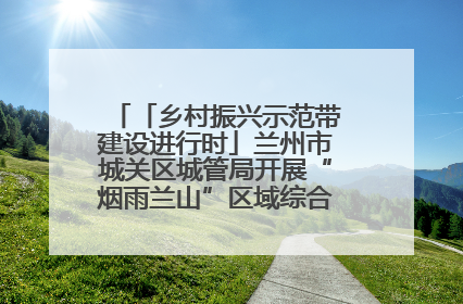 「乡村振兴示范带建设进行时」兰州市城关区城管局开展“烟雨兰山”区域综合整治专项行动