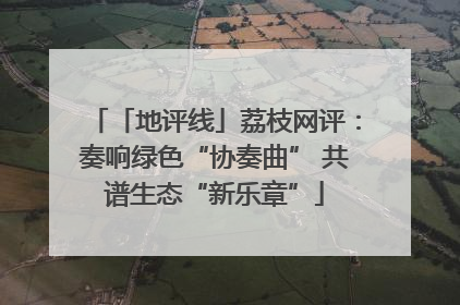 「地评线」荔枝网评：奏响绿色“协奏曲” 共谱生态“新乐章”