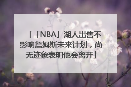 「NBA」湖人出售不影响詹姆斯未来计划，尚无迹象表明他会离开