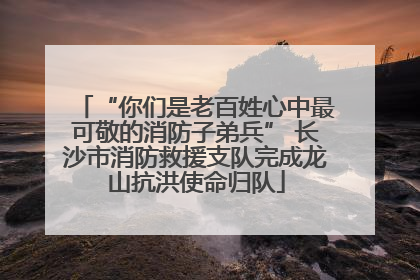 “你们是老百姓心中最可敬的消防子弟兵” 长沙市消防救援支队完成龙山抗洪使命归队