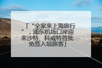 “全家来上海旅行”，浦东机场口岸迎来沙特、科威特首批免签入境旅客