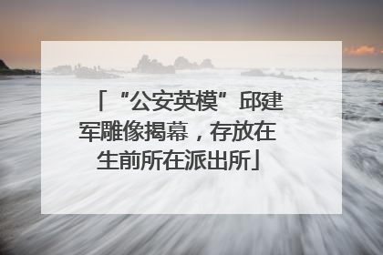 “公安英模”邱建军雕像揭幕，存放在生前所在派出所