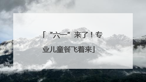 “六一”来了！专业儿童餐飞着来