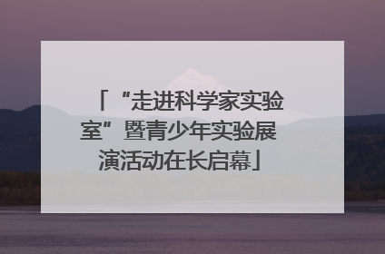 “走进科学家实验室”暨青少年实验展演活动在长启幕