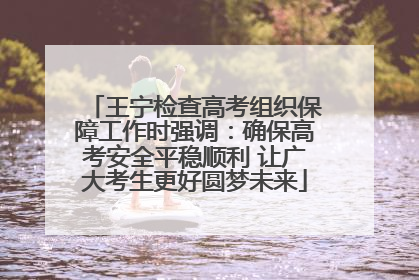 王宁检查高考组织保障工作时强调：确保高考安全平稳顺利 让广大考生更好圆梦未来