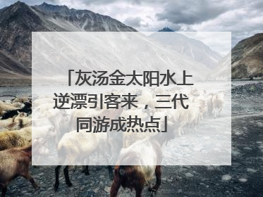 灰汤金太阳水上逆漂引客来，三代同游成热点