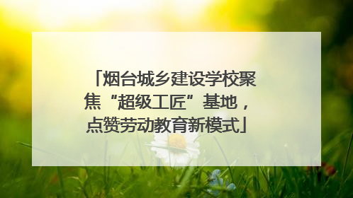 烟台城乡建设学校聚焦“超级工匠”基地，点赞劳动教育新模式