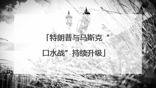 特朗普与马斯克“口水战”持续升级