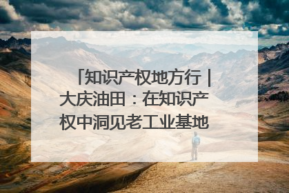 知识产权地方行｜大庆油田：在知识产权中洞见老工业基地的 “创新密码”