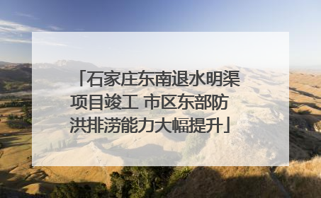 石家庄东南退水明渠项目竣工 市区东部防洪排涝能力大幅提升