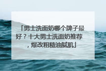男士洗面奶哪个牌子最好？十大男士洗面奶推荐，爆改粗糙油腻肌