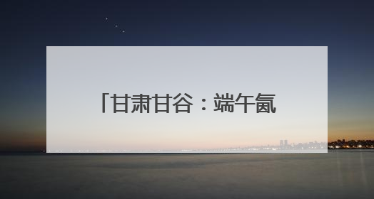 甘肃甘谷：端午氤氲麦香，“谷角儿”系起千年亲情