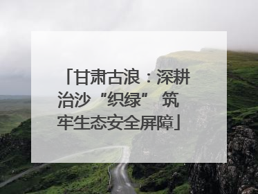 甘肃古浪：深耕治沙“织绿” 筑牢生态安全屏障
