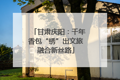 甘肃庆阳：千年香包“绣”出文旅融合新丝路