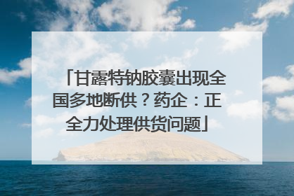甘露特钠胶囊出现全国多地断供？药企：正全力处理供货问题