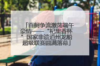 百舸争流激荡端午豪情——“杞里香杯”国家非遗道州龙船超级联赛圆满落幕