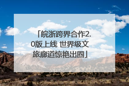 皖浙跨界合作2.0版上线 世界级文旅廊道惊艳出圈