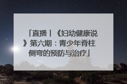 直播丨《妇幼健康说》第六期：青少年脊柱侧弯的预防与治疗