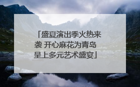 盛夏演出季火热来袭 开心麻花为青岛呈上多元艺术盛宴