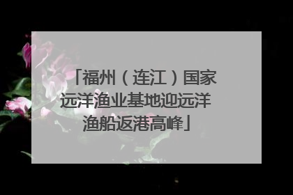 福州（连江）国家远洋渔业基地迎远洋渔船返港高峰