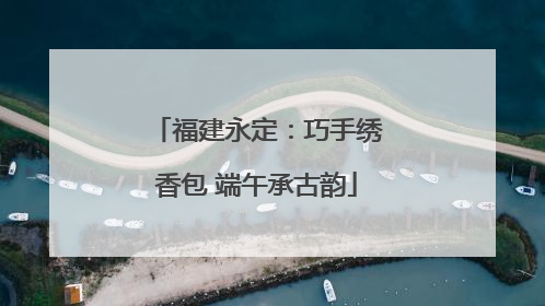 福建永定：巧手绣香包 端午承古韵