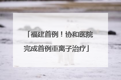 福建首例！协和医院完成首例重离子治疗