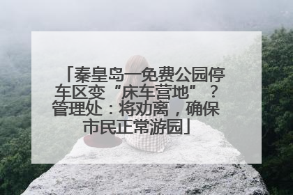 秦皇岛一免费公园停车区变“床车营地”？管理处：将劝离，确保市民正常游园