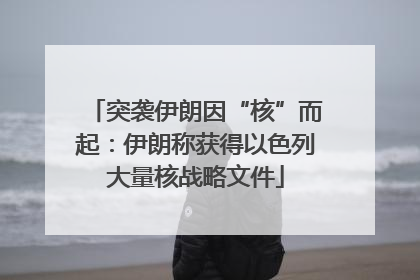 突袭伊朗因“核”而起：伊朗称获得以色列大量核战略文件