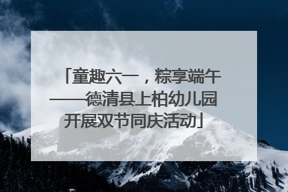 童趣六一，粽享端午——德清县上柏幼儿园开展双节同庆活动