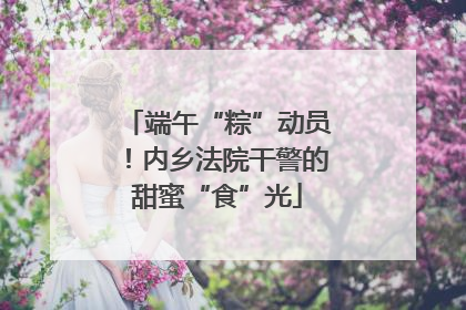端午“粽”动员！内乡法院干警的甜蜜“食”光