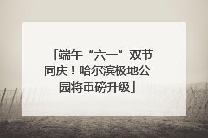端午“六一”双节同庆！哈尔滨极地公园将重磅升级