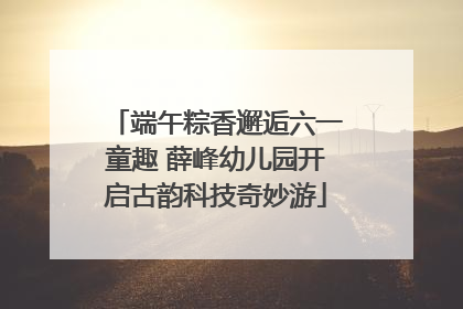 端午粽香邂逅六一童趣 薛峰幼儿园开启古韵科技奇妙游