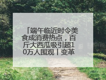 端午临近时令美食成消费热点，百斤大西瓜吸引超10万人围观丨变革618