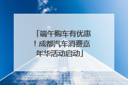端午购车有优惠！成都汽车消费嘉年华活动启动