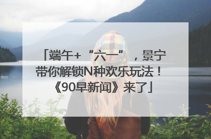 端午+“六一”，景宁带你解锁N种欢乐玩法！《90早新闻》来了