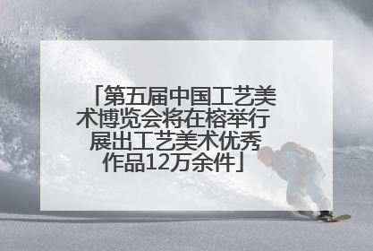 第五届中国工艺美术博览会将在榕举行 展出工艺美术优秀作品12万余件