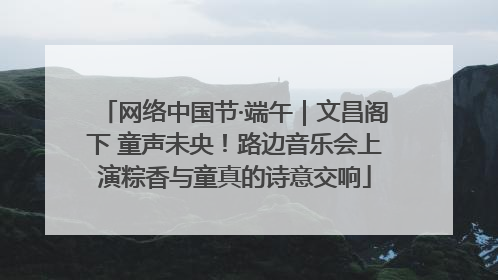 网络中国节·端午｜文昌阁下 童声未央！路边音乐会上演粽香与童真的诗意交响