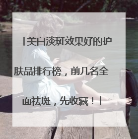 美白淡斑效果好的护肤品排行榜，前几名全面祛斑，先收藏！