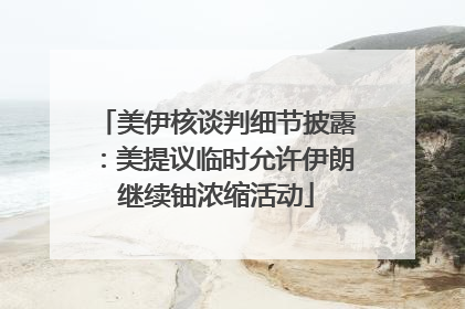 美伊核谈判细节披露：美提议临时允许伊朗继续铀浓缩活动