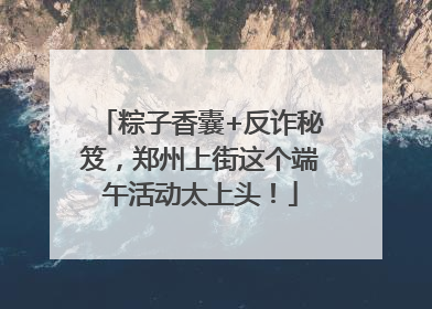 粽子香囊+反诈秘笈，郑州上街这个端午活动太上头！