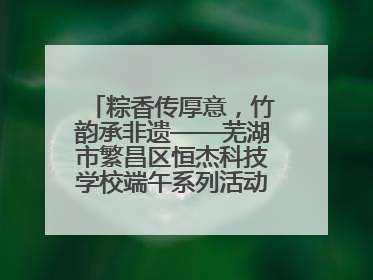 粽香传厚意，竹韵承非遗——芜湖市繁昌区恒杰科技学校端午系列活动精彩纷呈
