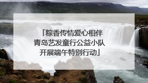 粽香传情爱心相伴 青岛艺发童行公益小队开展端午特别行动