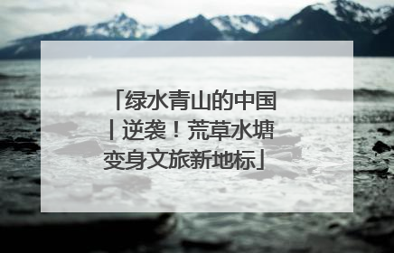 绿水青山的中国丨逆袭！荒草水塘变身文旅新地标