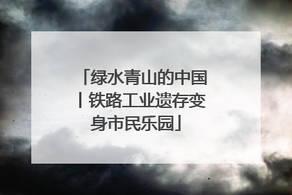 绿水青山的中国丨铁路工业遗存变身市民乐园