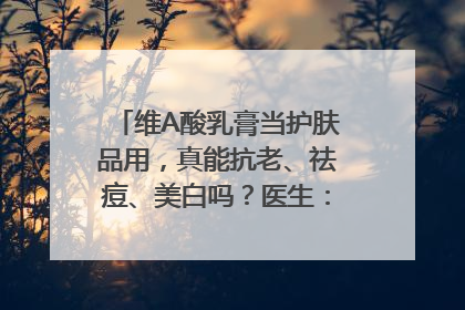 维A酸乳膏当护肤品用，真能抗老、祛痘、美白吗？医生：不建议长期使用