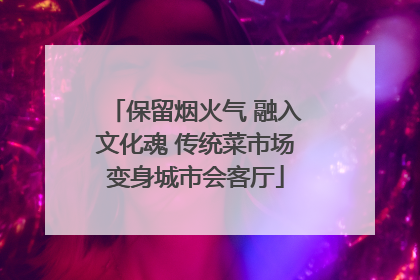 保留烟火气 融入文化魂 传统菜市场变身城市会客厅