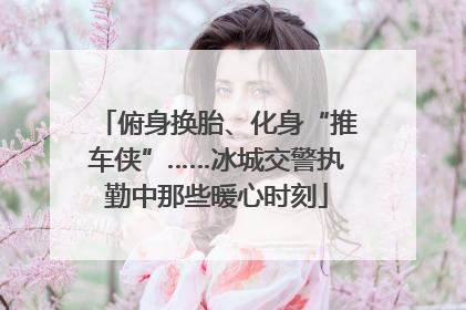 俯身换胎、化身“推车侠”……冰城交警执勤中那些暖心时刻