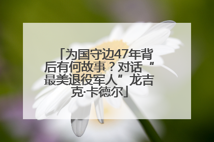 为国守边47年背后有何故事？对话“最美退役军人”龙吉克·卡德尔