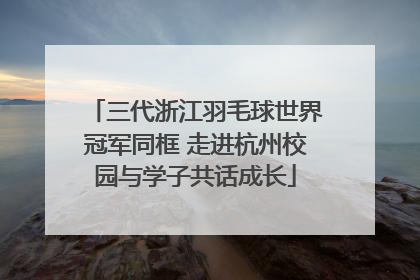 三代浙江羽毛球世界冠军同框 走进杭州校园与学子共话成长
